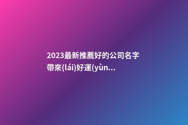 2023最新推薦好的公司名字 帶來(lái)好運(yùn)氣財(cái)氣的公司名,起名之家-第1張-公司起名-玄機(jī)派